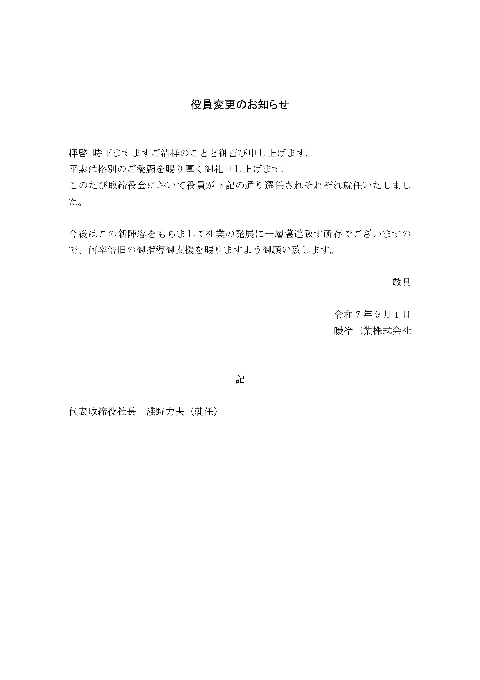 拝啓　時下ますますご清祥のことと御喜び申し上げます。平素は格別のご愛願を賜り厚く申し上げます。このたび取締役会において役員が以下の通り選任されそれぞれ就任いたしました。今後はこの新陣容をもちまして社業の発展に一層邁進致す所存でございますので、何卒倍旧の御指導御支援を賜りますよう御願い致します。敬具　令和7年9月1日　暖冷工業株式会社　記　代表取締役社長　淺野 力夫（就任）